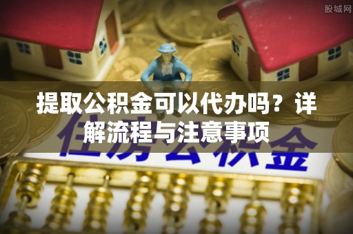 即墨提取公积金可以代办吗？详解流程与注意事项