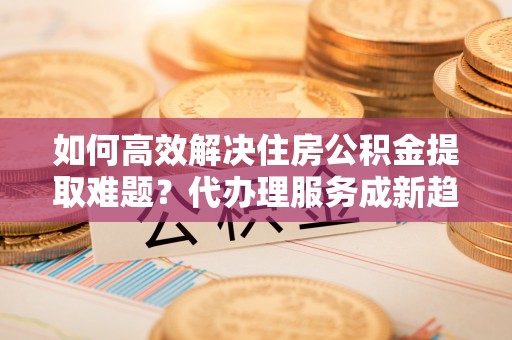 即墨如何高效解决住房公积金提取难题？代办理服务成新趋势