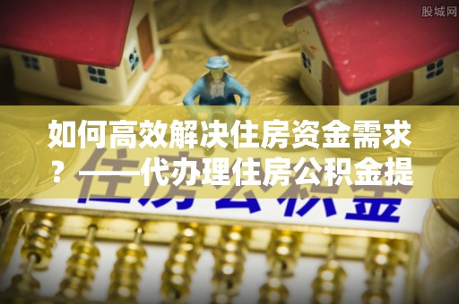 即墨如何高效解决住房资金需求？——代办理住房公积金提取服务全解析