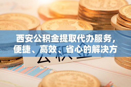 即墨西安公积金提取代办服务，便捷、高效、省心的解决方案