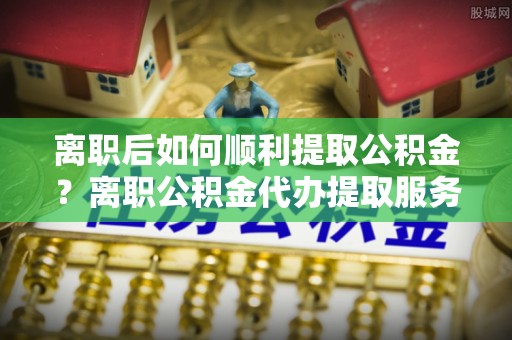 即墨离职后如何顺利提取公积金？离职公积金代办提取服务助力无忧办理