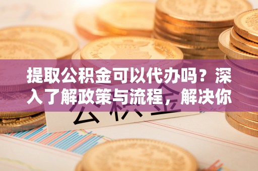 即墨提取公积金可以代办吗？深入了解政策与流程，解决你的疑问